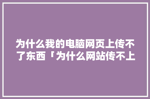为什么我的电脑网页上传不了东西「为什么网站传不上文件呢」 为什么我的电脑网页上传不了东西「为什么网站传不上文件呢」 搜狗SEO