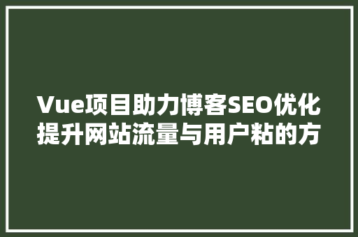 Vue项目助力博客SEO优化提升网站流量与用户粘的方法 神马SEO