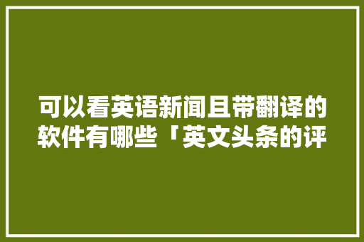 可以看英语新闻且带翻译的软件有哪些「英文头条的评论和为什么不一样呢」 可以看英语新闻且带翻译的软件有哪些「英文头条的评论和为什么不一样呢」 必应SEO
