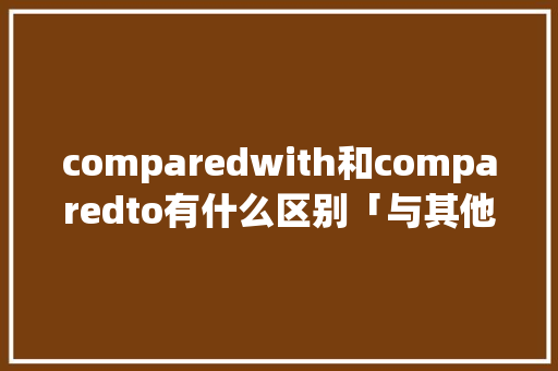 comparedwith和comparedto有什么区别「与其他人相比的英文」 comparedwith和comparedto有什么区别「与其他人相比的英文」 神马SEO