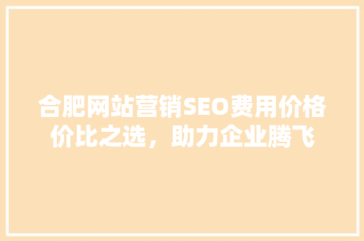合肥网站营销SEO费用价格价比之选，助力企业腾飞 搜狗SEO