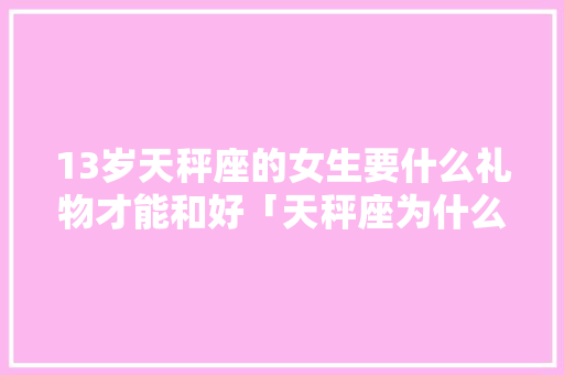 13岁天秤座的女生要什么礼物才能和好「天秤座为什么不和好呢」 13岁天秤座的女生要什么礼物才能和好「天秤座为什么不和好呢」 百度SEO
