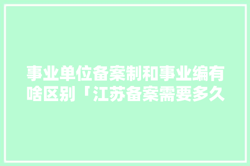 事业单位备案制和事业编有啥区别「江苏备案需要多久」 事业单位备案制和事业编有啥区别「江苏备案需要多久」 搜狗SEO