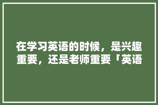 在学习英语的时候，是兴趣重要，还是老师重要「英语为什么听说更重要呢」 在学习英语的时候，是兴趣重要，还是老师重要「英语为什么听说更重要呢」 百度SEO