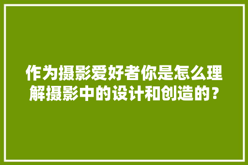 作为摄影爱好者你是怎么理解摄影中的设计和创造的？可以举例说明吗「设计为什么要创造价值」 作为摄影爱好者你是怎么理解摄影中的设计和创造的？可以举例说明吗「设计为什么要创造价值」 GoogleSEO
