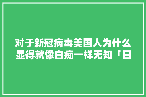 对于新冠病毒美国人为什么显得就像白痴一样无知「日本人为什么那么白痴呢」 对于新冠病毒美国人为什么显得就像白痴一样无知「日本人为什么那么白痴呢」 搜狗SEO