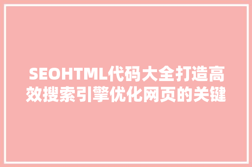 SEOHTML代码大全打造高效搜索引擎优化网页的关键要素 神马SEO