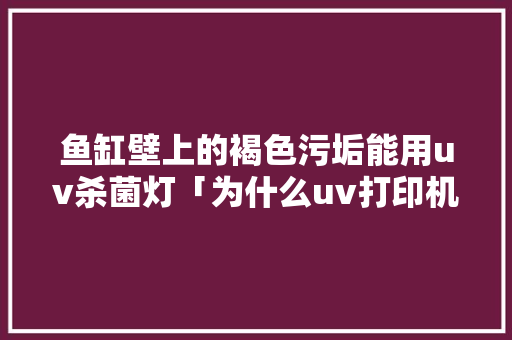 鱼缸壁上的褐色污垢能用uv杀菌灯「为什么uv打印机打灰色发棕色呢」 鱼缸壁上的褐色污垢能用uv杀菌灯「为什么uv打印机打灰色发棕色呢」 百度SEO