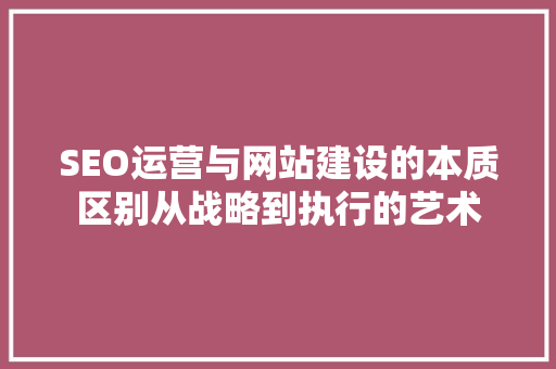 SEO运营与网站建设的本质区别从战略到执行的艺术 百度SEO