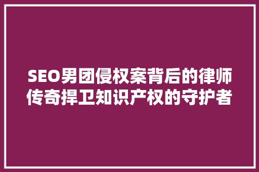SEO男团侵权案背后的律师传奇捍卫知识产权的守护者