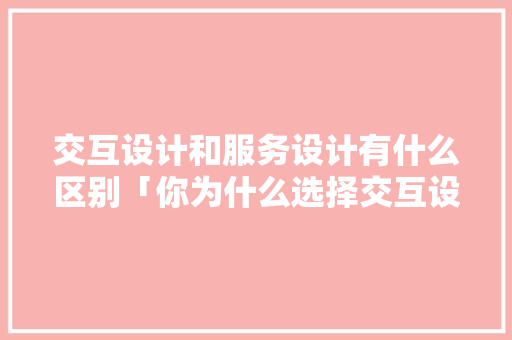 交互设计和服务设计有什么区别「你为什么选择交互设计专业」 交互设计和服务设计有什么区别「你为什么选择交互设计专业」 GoogleSEO