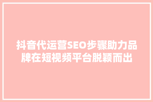 抖音代运营SEO步骤助力品牌在短视频平台脱颖而出 神马SEO