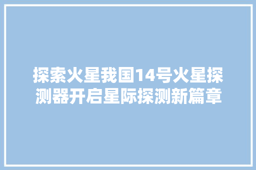 探索火星我国14号火星探测器开启星际探测新篇章