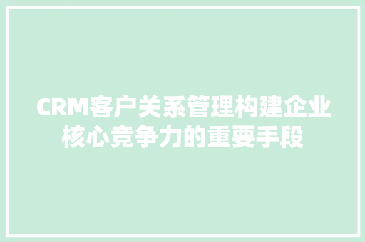 CRM客户关系管理构建企业核心竞争力的重要手段 神马SEO