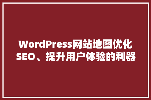 WordPress网站地图优化SEO、提升用户体验的利器