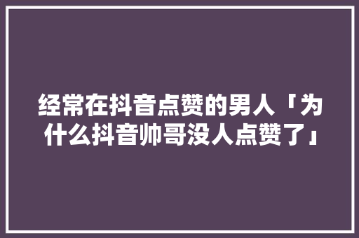 经常在抖音点赞的男人「为什么抖音帅哥没人点赞了」 经常在抖音点赞的男人「为什么抖音帅哥没人点赞了」 百度SEO