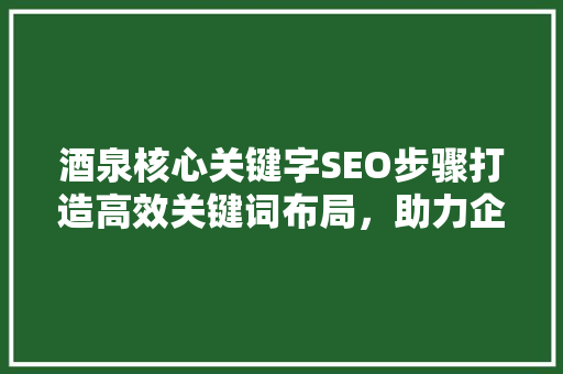 酒泉核心关键字SEO步骤打造高效关键词布局，助力企业网络营销 百度SEO