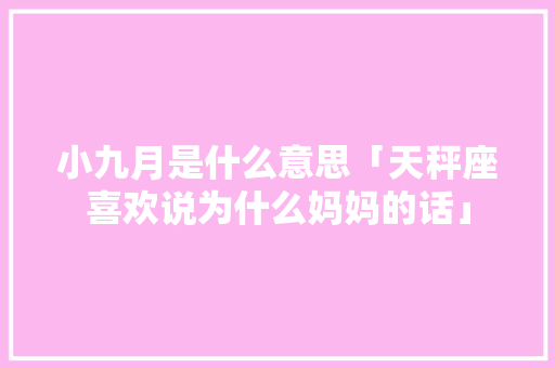 小九月是什么意思「天秤座喜欢说为什么妈妈的话」 小九月是什么意思「天秤座喜欢说为什么妈妈的话」 必应SEO