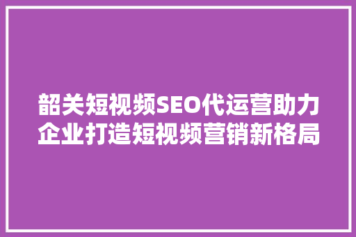 韶关短视频SEO代运营助力企业打造短视频营销新格局