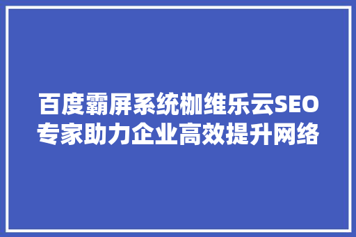 百度霸屏系统枷维乐云SEO专家助力企业高效提升网络曝光度 GoogleSEO