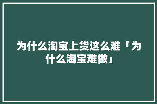 为什么淘宝上货这么难「为什么淘宝难做」 为什么淘宝上货这么难「为什么淘宝难做」 GoogleSEO