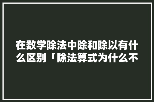 在数学除法中除和除以有什么区别「除法算式为什么不写单位名称呢」 在数学除法中除和除以有什么区别「除法算式为什么不写单位名称呢」 神马SEO