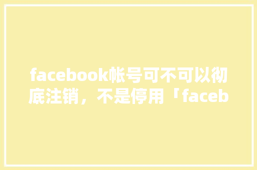 facebook帐号可不可以彻底注销，不是停用「facebook为啥封号」 facebook帐号可不可以彻底注销，不是停用「facebook为啥封号」 神马SEO