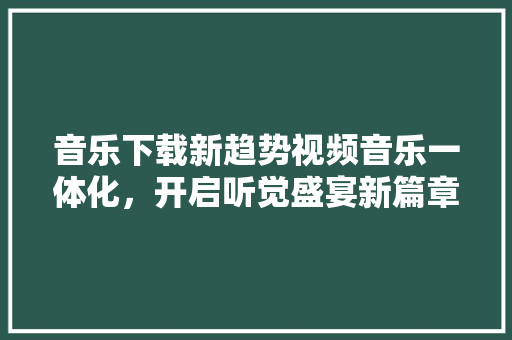 音乐下载新趋势视频音乐一体化，开启听觉盛宴新篇章 GoogleSEO