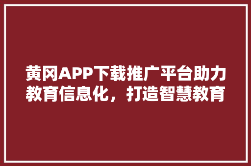黄冈APP下载推广平台助力教育信息化，打造智慧教育新生态 必应SEO