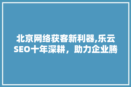 北京网络获客新利器,乐云SEO十年深耕，助力企业腾飞 GoogleSEO