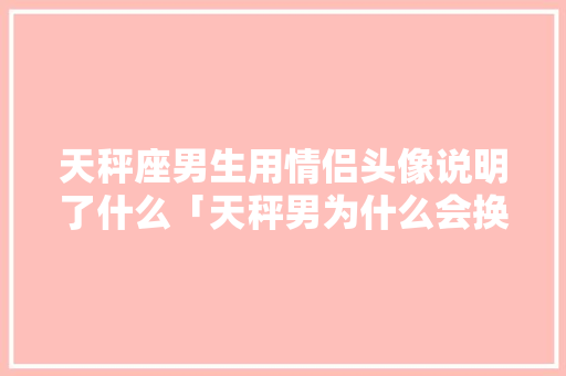 天秤座男生用情侣头像说明了什么「天秤男为什么会换头像呢」 天秤座男生用情侣头像说明了什么「天秤男为什么会换头像呢」 神马SEO