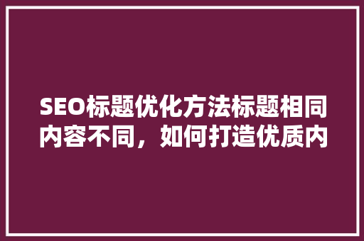 SEO标题优化方法标题相同内容不同，如何打造优质内容 神马SEO