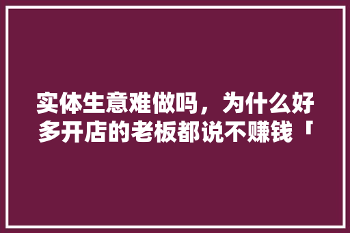 实体生意难做吗，为什么好多开店的老板都说不赚钱「为什么大量公司不挣钱呢」 实体生意难做吗，为什么好多开店的老板都说不赚钱「为什么大量公司不挣钱呢」 神马SEO