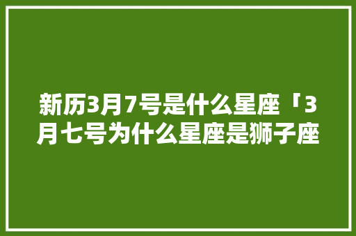 新历3月7号是什么星座「3月七号为什么星座是狮子座」 新历3月7号是什么星座「3月七号为什么星座是狮子座」 搜狗SEO