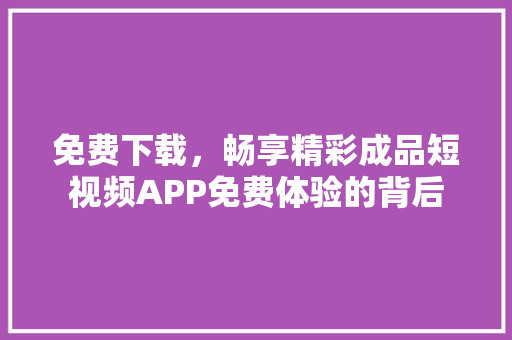 免费下载，畅享精彩成品短视频APP免费体验的背后 搜狗SEO