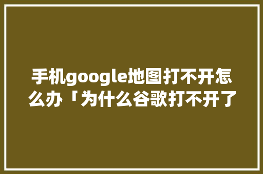 手机google地图打不开怎么办「为什么谷歌打不开了呢」 手机google地图打不开怎么办「为什么谷歌打不开了呢」 搜狗SEO