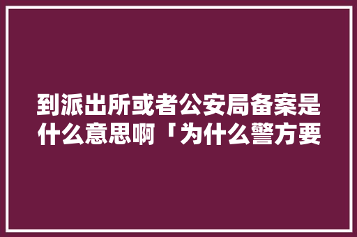 到派出所或者公安局备案是什么意思啊「为什么警方要备案呢」 到派出所或者公安局备案是什么意思啊「为什么警方要备案呢」 百度SEO