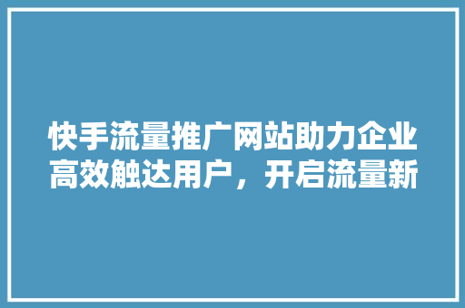 快手流量推广网站助力企业高效触达用户，开启流量新时代