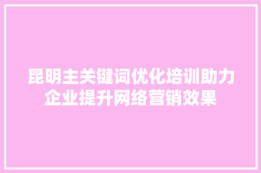 昆明主关键词优化培训助力企业提升网络营销效果