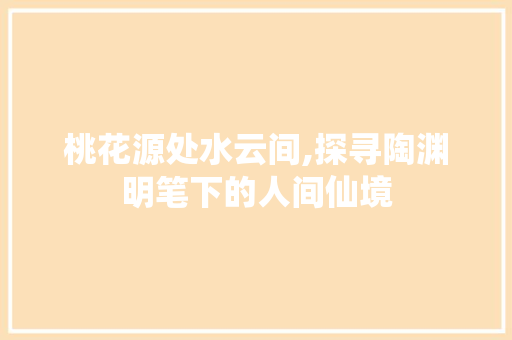 桃花源处水云间,探寻陶渊明笔下的人间仙境 神马SEO