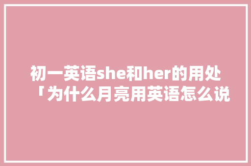 初一英语she和her的用处「为什么月亮用英语怎么说」 初一英语she和her的用处「为什么月亮用英语怎么说」 GoogleSEO
