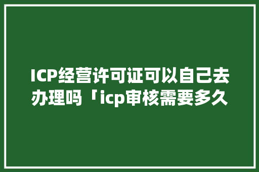 ICP经营许可证可以自己去办理吗「icp审核需要多久」 ICP经营许可证可以自己去办理吗「icp审核需要多久」 必应SEO