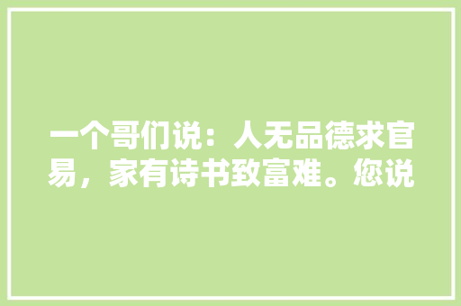 一个哥们说：人无品德求官易，家有诗书致富难。您说对不对呢「为什么当官不能致富呢」 一个哥们说：人无品德求官易，家有诗书致富难。您说对不对呢「为什么当官不能致富呢」 必应SEO