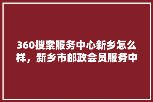 360搜索服务中心新乡怎么样，新乡市邮政会员服务中心