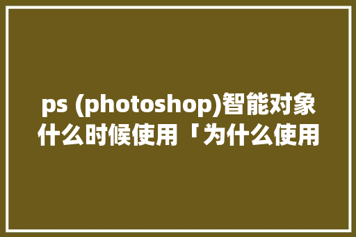 ps (photoshop)智能对象什么时候使用「为什么使用智能对象不能用」 ps (photoshop)智能对象什么时候使用「为什么使用智能对象不能用」 神马SEO