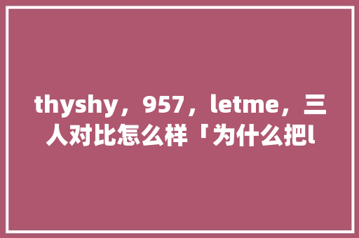 thyshy,957,letme,三人对比怎么样「为什么把letme叫白云」 搜狗SEO thyshy,957,letme,三人对比怎么样「为什么把letme叫白云」 thyshy,957,letme,三人对比怎么样「为什么把letme叫白云」 搜狗SEO