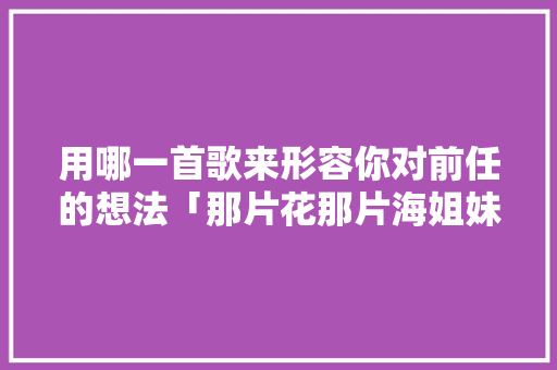 用哪一首歌来形容你对前任的想法「那片花那片海姐妹为什么失散」 用哪一首歌来形容你对前任的想法「那片花那片海姐妹为什么失散」 搜狗SEO