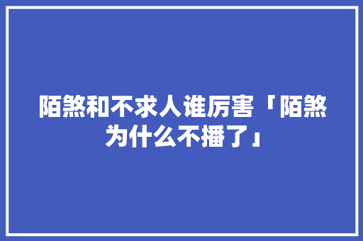 陌煞和不求人谁厉害「陌煞为什么不播了」 陌煞和不求人谁厉害「陌煞为什么不播了」 GoogleSEO