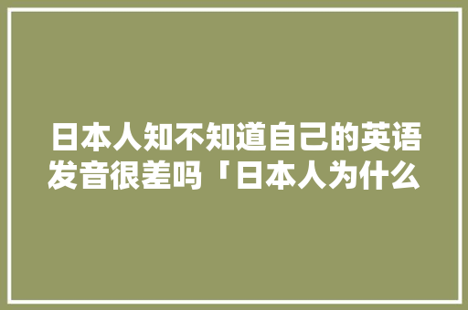 日本人知不知道自己的英语发音很差吗「日本人为什么不学音标了」 日本人知不知道自己的英语发音很差吗「日本人为什么不学音标了」 搜狗SEO