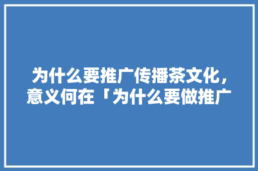 为什么要推广传播茶文化，意义何在「为什么要做推广活动」 为什么要推广传播茶文化，意义何在「为什么要做推广活动」 百度SEO